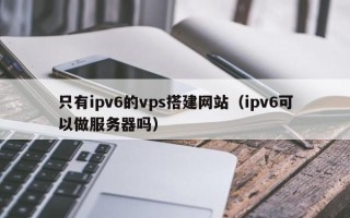 沂源只有ipv6的vps搭建网站（ipv6可以做服务器吗）